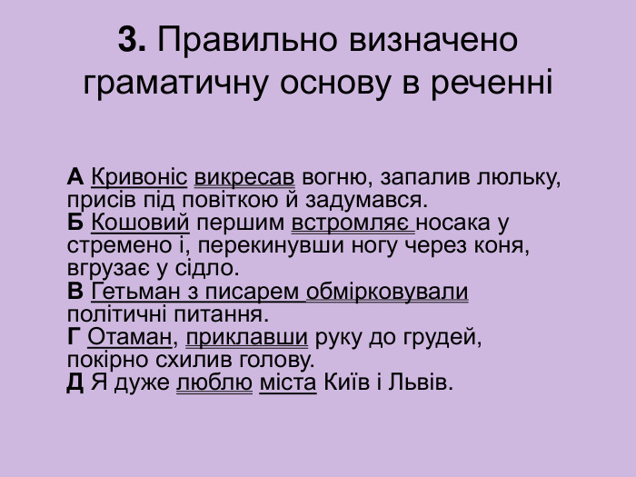 3. Правильно визначено граматичну основу в реченні А Кривоніс викресав вогню, запалив люльку, присів під повіткою й задумався.  Б Кошовий першим встромляє носака у стремено і, перекинувши ногу через коня,  вгрузає у сідло.  В Гетьман з писарем обмірковували політичні питання.  Г Отаман, приклавши руку до грудей, покірно схилив голову.  Д Я дуже люблю міста Київ і Львів. 