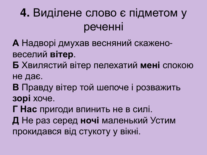 4. Виділене слово є підметом у реченні А Надворі дмухав весняний скажено-веселий вітер.  Б Хвилястий вітер пелехатий мені спокою не дає.  В Правду вітер той шепоче і розважить зорі хоче.  Г Нас пригоди впинить не в силі.  Д Не раз серед ночі маленький Устим прокидався від стукоту у вікні. 