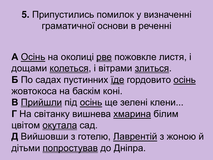5. Припустились помилок у визначенні граматичної основи в реченні А Осінь на околиці рве пожовкле листя, і дощами колеться, і вітрами злиться.  Б По садах пустинних їде гордовито осінь жовтокоса на баскім коні.  В Прийшли під осінь ще зелені клени...  Г На світанку вишнева хмарина білим цвітом окутала сад.  Д Вийшовши з готелю, Лаврентій з жоною й дітьми попростував до Дніпра. 