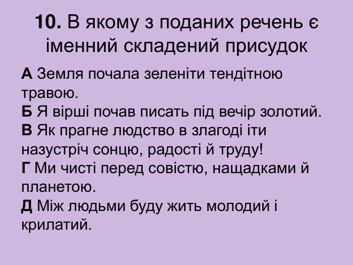 10. В якому з поданих речень є іменний складений присудок А Земля почала зеленіти тендітною травою.  Б Я вірші почав писать під вечір золотий.  В Як прагне людство в злагоді іти назустріч сонцю, радості й труду!  Г Ми чисті перед совістю, нащадками й планетою.  Д Між людьми буду жить молодий і крилатий. 