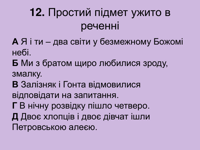 12. Простий підмет ужито в реченні А Я і ти – два світи у безмежному Божомі небі.  Б Ми з братом щиро любилися зроду, змалку.  В Залізняк і Гонта відмовилися відповідати на запитання.  Г В нічну розвідку пішло четверо.  Д Двоє хлопців і двоє дівчат ішли Петровською алеєю. 