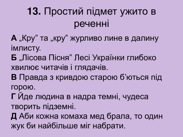 13. Простий підмет ужито в реченні А „Кру” та „кру” журливо лине в далину імлисту.  Б „Лісова Пісня” Лесі Українки глибоко хвилює читачів і глядачів.  В Правда з кривдою старою б’ються під горою.  Г Йде людина в надра темні, чудеса творить підземні.  Д Аби кожна комаха мед брала, то один жук би найбільше міг набрати. 
