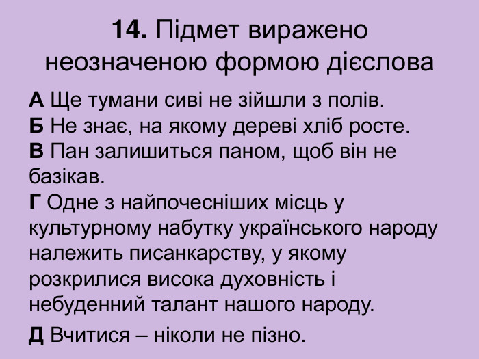 14. Підмет виражено неозначеною формою дієслова А Ще тумани сиві не зійшли з полів.  Б Не знає, на якому дереві хліб росте.  В Пан залишиться паном, щоб він не базікав.  Г Одне з найпочесніших місць у культурному набутку українського народу належить писанкарству, у якому розкрилися висока духовність і небуденний талант нашого народу. Д Вчитися – ніколи не пізно. 