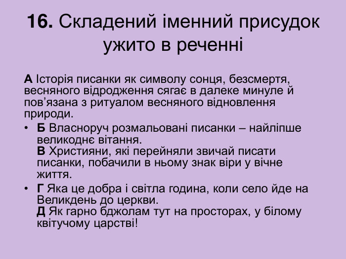 16. Складений іменний присудок ужито в реченні А Історія писанки як символу сонця, безсмертя, весняного відродження сягає в далеке минуле й пов’язана з ритуалом весняного відновлення природи. Б Власноруч розмальовані писанки – найліпше великоднє вітання.  В Християни, які перейняли звичай писати писанки, побачили в ньому знак віри у вічне життя. Г Яка це добра і світла година, коли село йде на Великдень до церкви.  Д Як гарно бджолам тут на просторах, у білому квітучому царстві! 