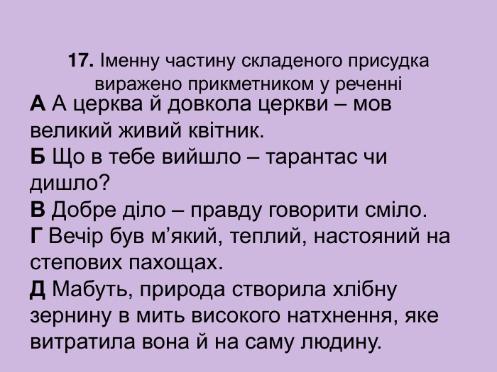 17. Іменну частину складеного присудка виражено прикметником у реченні А А церква й довкола церкви – мов великий живий квітник.  Б Що в тебе вийшло – тарантас чи дишло?  В Добре діло – правду говорити сміло.  Г Вечір був м’який, теплий, настояний на степових пахощах.  Д Мабуть, природа створила хлібну зернину в мить високого натхнення, яке витратила вона й на саму людину. 