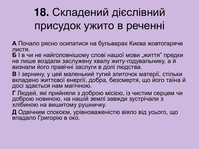 18. Складений дієслівний присудок ужито в реченні А Почало рясно осипатися на бульварах Києва жовтогаряче листя.  Б І в чи не найголовнішому слові нашої мови „життя” предки не лише воздали заслужену хвалу житу-годувальнику, а й визнали його правічні заслуги в долі людства. В І зернину, у цей маленький тугий злиточок матерії, стільки вкладено життєвої енергії, добра, безсмертя, що його таїна й досі здається нам магічною. Г Людей, які прийняли з доброю місією, із чистим серцем чи доброю новиною, на нашій землі завжди зустрічали з хлібиною на вишитому рушничку. Д Одвічним спокоєм, урівноваженістю віяло від усього, що впадало Григорію в око. 