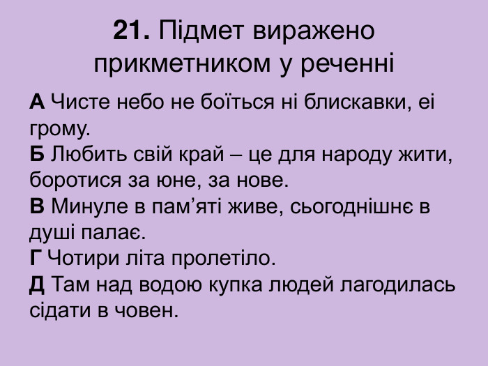 21. Підмет виражено прикметником у реченні А Чисте небо не боїться ні блискавки, еі грому.  Б Любить свій край – це для народу жити, боротися за юне, за нове.  В Минуле в пам’яті живе, сьогоднішнє в душі палає.  Г Чотири літа пролетіло.  Д Там над водою купка людей лагодилась сідати в човен. 