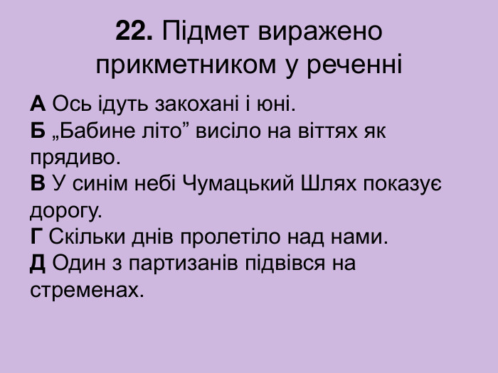 22. Підмет виражено прикметником у реченні А Ось ідуть закохані і юні.  Б „Бабине літо” висіло на віттях як прядиво.  В У синім небі Чумацький Шлях показує дорогу.  Г Скільки днів пролетіло над нами.  Д Один з партизанів підвівся на стременах. 