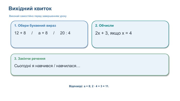 Вихідний квиток. Виконай самостійно перед завершенням уроку1. Обери буквений вираз12 + 8 / a + 8 / 20 : 42. Обчисли2x + 3, якщо x = 43. Закінчи речення. Сьогодні я навчився / навчилася…Відповіді: a + 8; 2 · 4 + 3 = 11.