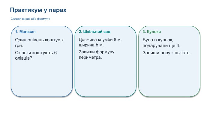Практикум у парах. Склади вираз або формулу1. Магазин. Один олівець коштує x грн. Скільки коштують 6 олівців?2. Шкільний сад. Довжина клумби 8 м, ширина b м. Запиши формулу периметра.3. Кульки. Було n кульок, подарували ще 4. Запиши нову кількість.