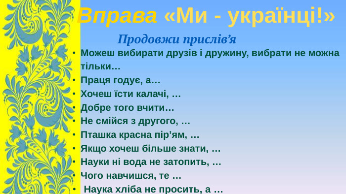 Можеш вибирати друзів і дружину, вибрати не можна тільки…Праця годує, а…Хочеш їсти калачі, …Добре того вчити… Не смійся з другого, …Пташка красна пір’ям, … Якщо хочеш більше знати, …Науки ні вода не затопить, … Чого навчишся, те … Наука хліба не просить, а … Вправа «Ми - українці!»Продовжи прислів’я
