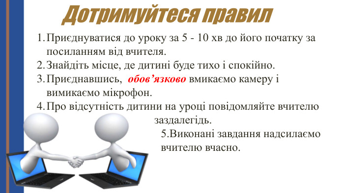 Приєднуватися до уроку за 5 - 10 хв до його початку за посиланням від вчителя. Знайдіть місце, де дитині буде тихо і спокійно. Приєднавшись, обов’язково вмикаємо камеру і вимикаємо мікрофон. Про відсутність дитини на уроці повідомляйте вчителю заздалегідь. Дотримуйтеся правил5. Виконані завдання надсилаємо вчителю вчасно. 