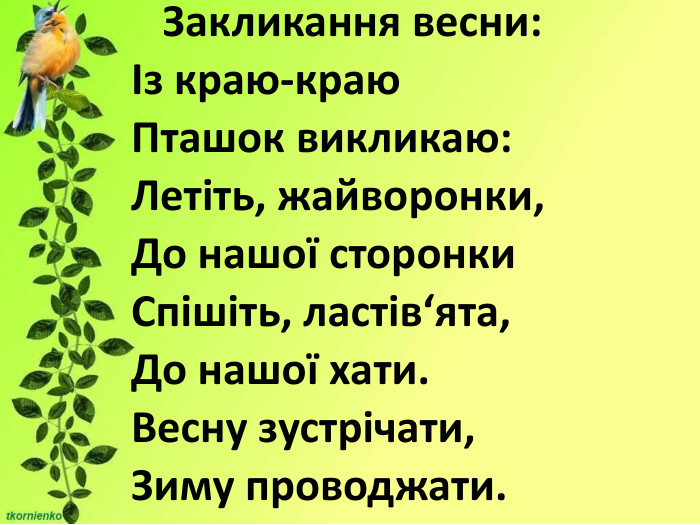                                                                                                      Закликання весни: Із краю-краю Пташок викликаю: Летіть, жайворонки, До нашої сторонки Спішіть, ластів‘ята, До нашої хати. Весну зустрічати,  Зиму проводжати. 