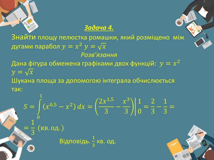 Задача 4. Знайти площу пелюстка ромашки, який розміщено  між дугами парабол 𝑦=𝑥2 𝑦=𝑥Розв’язання. Дана фігура обмежена графіками двох функцій: 𝑦=𝑥2 𝑦=𝑥Шукана площа за допомогою інтеграла обчислюється так:𝑆=01𝑥0,5−𝑥2𝑑𝑥=2𝑥1,53−𝑥3310=23−13==13 (кв.од.) Відповідь. 13 кв. од. 