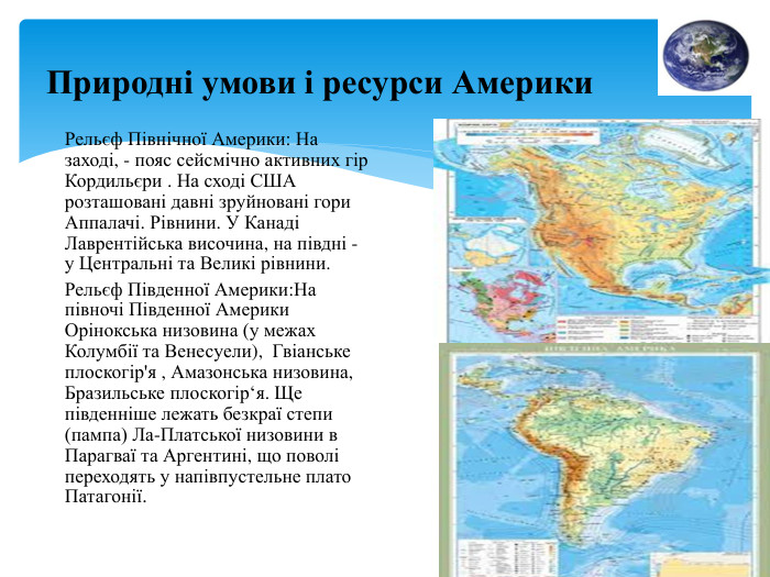 Природні умови і ресурси Америки. Рельєф Північної Америки: На заході, - пояс сейсмічно активних гір Кордильєри . На сході США розташовані давні зруйновані гори Аппалачі. Рівнини. У Канаді Лаврентійська височина, на півдні - у Центральні та Великі рівнини. Рельєф Південної Америки: На півночі Південної Америки Орінокська низовина (у межах Колумбії та Венесуели), Гвіанське плоскогір'я , Амазонська низовина, Бразильське плоскогір‘я. Ще південніше лежать безкраї степи (пампа) Ла-Платської низовини в Парагваї та Аргентині, що поволі переходять у напівпустельне плато Патагонії.
