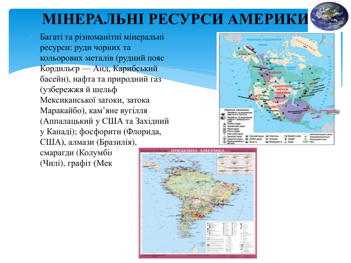 МІНЕРАЛЬНІ РЕСУРСИ АМЕРИКИБагаті та різноманітні мінеральні ресурси: руди чорних та кольорових металів (рудний пояс Кордильєр — Анд, Карибський басейн), нафта та природний газ (узбережжя й шельф Мексиканської затоки, затока Маракайбо), кам’яне вугілля (Аппалацький у США та Західний у Канаді); фосфорити (Флорида, США), алмази (Бразилія), смарагди (Колумбія), селітри (Чилі), графіт (Мексика).