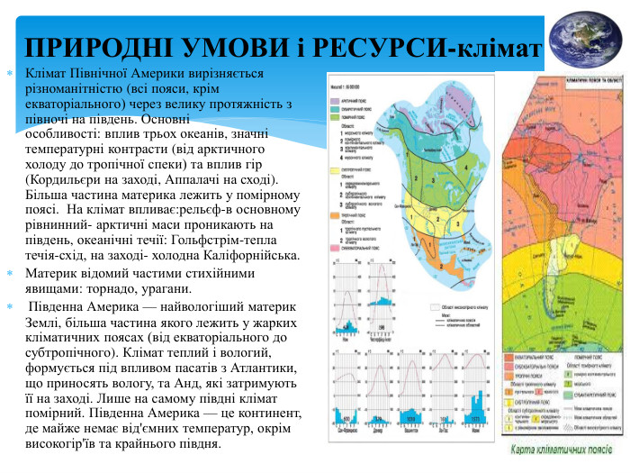 ПРИРОДНІ УМОВИ і РЕСУРСИ-клімат Клімат Північної Америки вирізняється різноманітністю (всі пояси, крім екваторіального) через велику протяжність з півночі на південь. Основні особливості: вплив трьох океанів, значні температурні контрасти (від арктичного холоду до тропічної спеки) та вплив гір (Кордильєри на заході, Аппалачі на сході). Більша частина материка лежить у помірному поясі.  На клімат впливає:рельєф-в основному рівнинний- арктичні маси проникають на південь, океанічні течії: Гольфстрім-тепла течія-схід, на заході- холодна Каліфорнійська. Материк відомий частими стихійними явищами: торнадо, урагани. Південна Америка — найвологіший материк Землі, більша частина якого лежить у жарких кліматичних поясах (від екваторіального до субтропічного). Клімат теплий і вологий, формується під впливом пасатів з Атлантики, що приносять вологу, та Анд, які затримують її на заході. Лише на самому півдні клімат помірний. Південна Америка — це континент, де майже немає від'ємних температур, окрім високогір'їв та крайнього півдня. 