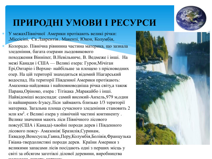 ПРИРОДНІ УМОВИ І РЕСУРСИУ межах. Північної Америки протікають великі річки: ,Міссісіпі,  Св. Лаврентія., Макензі, Юкон, Колумбія, Колорадо. Північна рівнинна частина материка, що зазнала зледеніння, багата озерами льодовикового походження Вінніпег, В. Невільниче, В. Ведмеже і інші. На межі Канади і США — Великі озера: Гурон,Мічіган Ері,Онтаріо і Верхне- найбільше за площею з прісноводних озер. На цій території знаходиться відомий Ніагарський водоспад. На території Південної Америки протікають: Амазонка-найдовша і найповноводніша річка світу,а також Парана,Оріноко, озера : Тітікака ,Маракайбо і інші. Найвідоміші водоспади: самий високий-Анхель,979 м,один із найширших-Ігуасу. Ліси займають близько 1/3 території материка. Загальна площа сучасного зледеніння становить 2 млн км2. є Великі озера у північній частині континенту . Велике значення мають ліси Північного лісового поясу(США і Канада)-хвойні породи дерев і Південного лісового поясу- Амазонія( Бразилія,Суринам, Еквадор,Венесуела,Гаяна,Перу,Колумбія,Болівія,Французька Гвіана-твердолистяні породи дерев. Країни Америки з великими запасами лісів посідають одні з перших місць у світі за обсягом заготівлі ділової деревини, виробництва целюлози, паперу, картону.