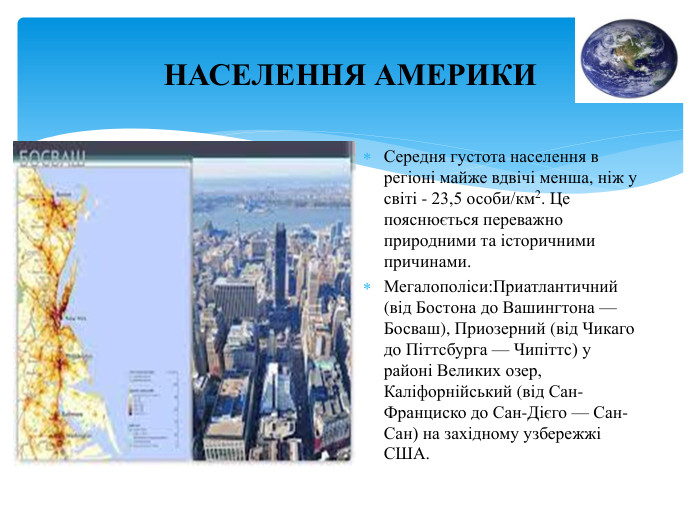 НАСЕЛЕННЯ АМЕРИКИСередня густота населення в регіоні майже вдвічі менша, ніж у світі - 23,5 особи/км2. Це пояснюється переважно природними та історичними причинами. Мегалополіси: Приатлантичний (від Бостона до Вашингтона — Босваш), Приозерний (від Чикаго до Піттсбурга — Чипіттс) у районі Великих озер, Каліфорнійський (від Сан-Франциско до Сан-Дієго — Сан-Сан) на західному узбережжі США.