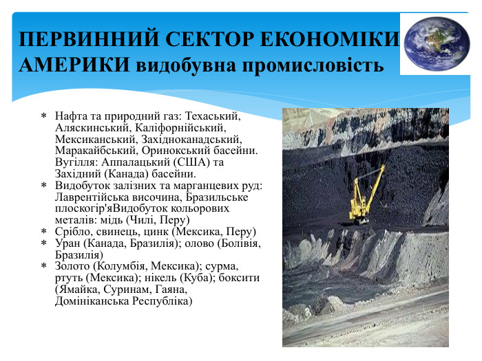 ПЕРВИННИЙ СЕКТОР ЕКОНОМІКИ АМЕРИКИ видобувна промисловість. Нафта та природний газ: Техаський, Аляскинський, Каліфорнійський, Мексиканський, Західноканадський, Маракайбський, Оринокський басейни. Вугілля: Аппалацький (США) та Західний (Канада) басейни. Видобуток залізних та марганцевих руд: Лаврентійська височина, Бразильське плоскогір'я. Видобуток кольорових металів: мідь (Чилі, Перу)Срібло, свинець, цинк (Мексика, Перу)Уран (Канада, Бразилія); олово (Болівія, Бразилія)Золото (Колумбія, Мексика); сурма, ртуть (Мексика); нікель (Куба); боксити (Ямайка, Суринам, Гаяна, Домініканська Республіка)