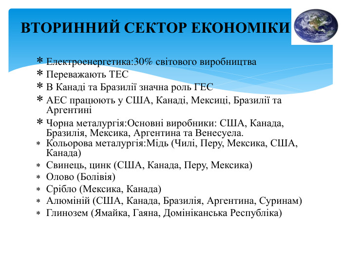 Електроенергетика:30% світового виробництва. Переважають ТЕСВ Канаді та Бразилії значна роль ГЕСАЕС працюють у США, Канаді, Мексиці, Бразилії та Аргентині Чорна металургія: Основні виробники: США, Канада, Бразилія, Мексика, Аргентина та Венесуела. Кольорова металургія: Мідь (Чилі, Перу, Мексика, США, Канада)Свинець, цинк (США, Канада, Перу, Мексика)Олово (Болівія)Срібло (Мексика, Канада)Алюміній (США, Канада, Бразилія, Аргентина, Суринам)Глинозем (Ямайка, Гаяна, Домініканська Республіка)ВТОРИННИЙ СЕКТОР ЕКОНОМІКИ