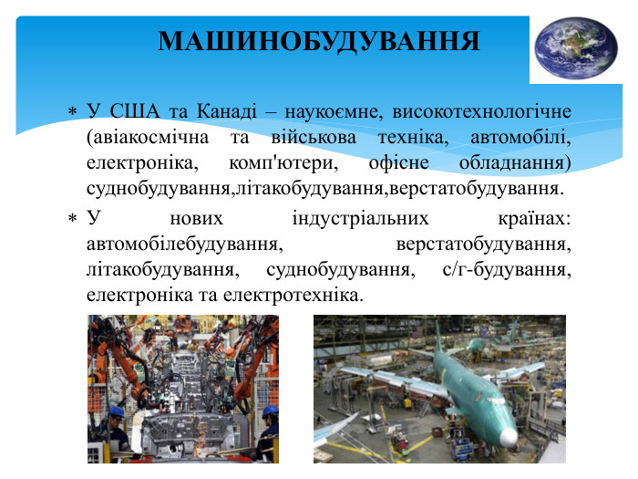 У США та Канаді – наукоємне, високотехнологічне (авіакосмічна та військова техніка, автомобілі, електроніка, комп'ютери, офісне обладнання) суднобудування,літакобудування,верстатобудування. У нових індустріальних країнах: автомобілебудування, верстатобудування, літакобудування, суднобудування, с/г-будування, електроніка та електротехніка. МАШИНОБУДУВАННЯ
