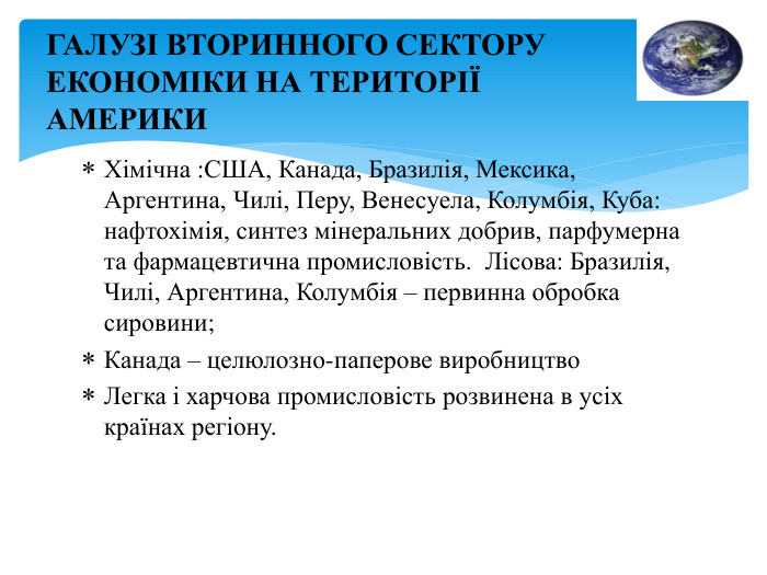 Хімічна : США, Канада, Бразилія, Мексика, Аргентина, Чилі, Перу, Венесуела, Колумбія, Куба: нафтохімія, синтез мінеральних добрив, парфумерна та фармацевтична промисловість. Лісова: Бразилія, Чилі, Аргентина, Колумбія – первинна обробка сировини; Канада – целюлозно-паперове виробництво Легка і харчова промисловість розвинена в усіх країнах регіону. ГАЛУЗІ ВТОРИННОГО СЕКТОРУ ЕКОНОМІКИ НА ТЕРИТОРІЇ АМЕРИКИ