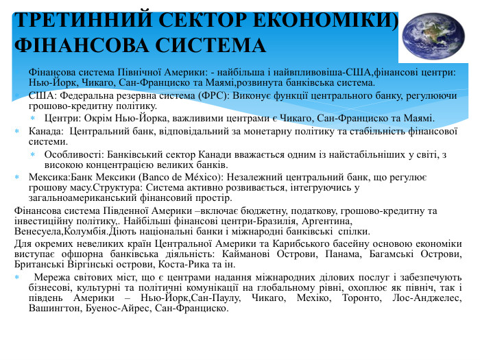 Фінансова система Північної Америки: - найбільша і найвпливовіша-США,фінансові центри: Нью-Йорк, Чикаго, Сан-Франциско та Маямі,розвинута банківська система. США: Федеральна резервна система (ФРС): Виконує функції центрального банку, регулюючи грошово-кредитну політику. Центри: Окрім Нью-Йорка, важливими центрами є Чикаго, Сан-Франциско та Маямі. Канада:  Центральний банк, відповідальний за монетарну політику та стабільність фінансової системи. Особливості: Банківський сектор Канади вважається одним із найстабільніших у світі, з високою концентрацією великих банків. Мексика: Банк Мексики (Banco de México): Незалежний центральний банк, що регулює грошову масу. Структура: Система активно розвивається, інтегруючись у загальноамериканський фінансовий простір. Фінансова система Південної Америки –включає бюджетну, податкову, грошово-кредитну та інвестиційну політику,. Найбільші фінансові центри-Бразилія, Аргентина, Венесуела,Колумбія. Діють національні банки і міжнародні банківські спілки. Для окремих невеликих країн Центральної Америки та Карибського басейну основою економіки виступає офшорна банківська діяльність: Кайманові Острови, Панама, Багамські Острови, Британські Віргінські острови, Коста-Рика та ін. Мережа світових міст, що є центрами надання міжнародних ділових послуг і забезпечують бізнесові, культурні та політичні комунікації на глобальному рівні, охоплює як північ, так і південь Америки – Нью-Йорк,Сан-Паулу, Чикаго, Мехіко, Торонто, Лос-Анджелес, Вашингтон, Буенос-Айрес, Сан-Франциско. ТРЕТИННИЙ СЕКТОР ЕКОНОМІКИ)-ФІНАНСОВА СИСТЕМА