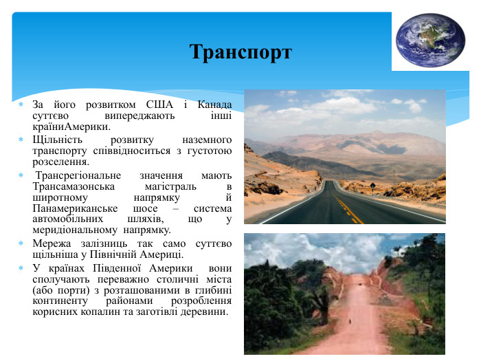 Транспорт. За його розвитком США і Канада суттєво випереджають інші країни. Америки. Щільність розвитку наземного транспорту співвідноситься з густотою розселення. Трансрегіональне значення мають Трансамазонська магістраль в широтному напрямку й Панамериканське шосе – система автомобільних шляхів, що у меридіональному напрямку. Мережа залізниць так само суттєво щільніша у Північній Америці. У країнах Південної Америки вони сполучають переважно столичні міста (або порти) з розташованими в глибині континенту районами розроблення корисних копалин та заготівлі деревини.
