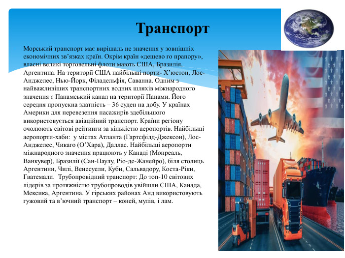 Транспорт. Морський транспорт має вирішаль не значення у зовнішніх економічних зв’язках країн. Окрім країн «дешево го прапору», власні великі торговельні флоти мають США, Бразилія, Аргентина. На території США найбільші порти- Х’юстон, Лос-Анджелес, Нью-Йорк, Філадельфія, Саванна. Одним з найважливіших транспортних водних шляхів міжнародного значення є Панамський канал на території Панами. Його середня пропускна здатність – 36 суден на добу. У країнах Америки для перевезення пасажирів здебільшого використовується авіаційний транспорт. Країни регіону очолюють світові рейтинги за кількістю аеропортів. Найбільші аеропорти-хаби: у містах Атланта (Гартсфілд-Джексон), Лос-Анджелес, Чикаго (О’Хара), Даллас. Найбільші аеропорти міжнародного значення працюють у Канаді (Монреаль, Ванкувер), Бразилії (Сан-Паулу, Ріо-де-Жанейро), біля столиць Аргентини, Чилі, Венесуели, Куби, Сальвадору, Коста-Ріки, Гватемали. Трубопровідний транспорт: До топ-10 світових лідерів за протяжністю трубопроводів увійшли США, Канада, Мексика, Аргентина. У гірських районах Анд використовують гужовий та в’ючний транспорт – коней, мулів, і лам. 