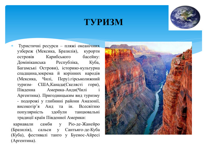 ТУРИЗМ Туристичні ресурси – пляжі океанічних узбереж (Мексика, Бразилія), курорти островів Карибського басейну: Домініканська Республіка, Куба, Багамські Острови), історико-культурна спадщина,зокрема й корінних народів (Мексика, Чилі, Перу).гірськолижний туризм- США,Канада(Скелясті гори), Південна Америка-Анди(Чилі і Аргентина). Пригодницьким вид туризму - подорожі у глибинні райони Амазонії, високогір’я Анд та ін. Всесвітню популярність здобули танцювальні традиції країн Південної Америки: карнавали самби у Ріо-де-Жанейро (Бразилія), сальси у Сантьяго-де-Куба (Куба), фестивалі танго у Буенос-Айресі (Аргентина).