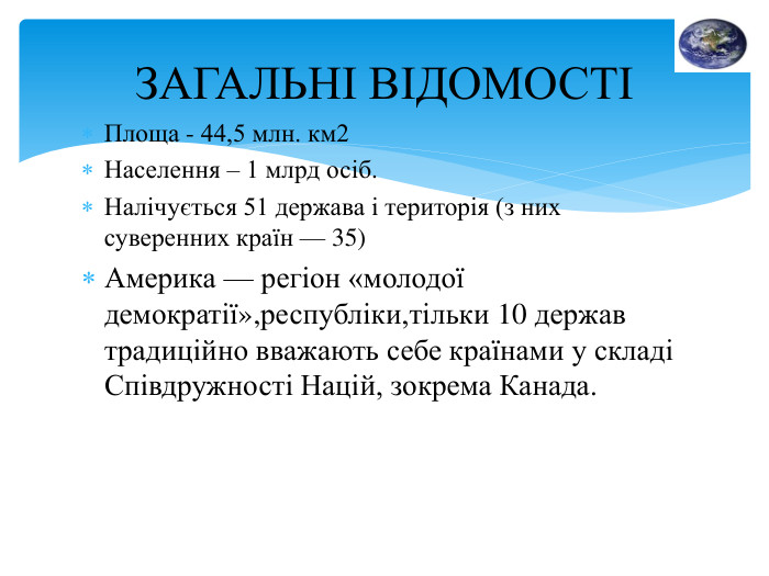 Площа - 44,5 млн. км2 Населення – 1 млрд осіб. Налічується 51 держава і територія (з них суверенних країн — 35)Америка — регіон «молодої демократії»,республіки,тільки 10 держав традиційно вважають себе країнами у складі Спів­дружності Націй, зокрема Канада. ЗАГАЛЬНІ ВІДОМОСТІ