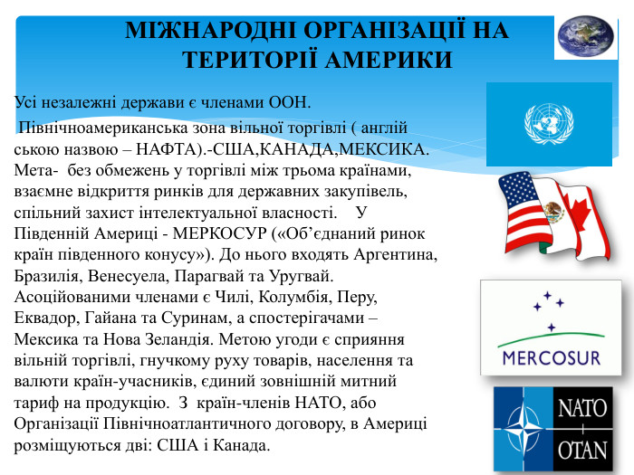 МІЖНАРОДНІ ОРГАНІЗАЦІЇ НА ТЕРИТОРІЇ АМЕРИКИУсі незалежні держави є членами ООН. Північноамериканська зона вільної торгівлі ( англій ською назвою – НАФТА).-США,КАНАДА,МЕКСИКА. Мета- без обмежень у торгівлі між трьома країнами, взаємне відкриття ринків для державних закупівель, спільний захист інтелектуальної власності. У Південній Америці - МЕРКОСУР («Об’єднаний ринок країн південного конусу»). До нього входять Аргентина, Бразилія, Венесуела, Парагвай та Уругвай. Асоційованими членами є Чилі, Колумбія, Перу, Еквадор, Гайана та Суринам, а спостерігачами – Мексика та Нова Зеландія. Метою угоди є сприяння вільній торгівлі, гнучкому руху товарів, населення та валюти країн-учасників, єдиний зовнішній митний тариф на продукцію. З країн-членів НАТО, або Організації Північноатлантичного договору, в Америці розміщуються дві: США і Канада.
