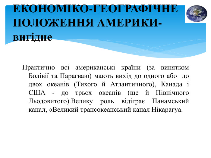 Практично всі американські країни (за винятком Болівії та Парагваю) мають вихід до одного або до двох океанів (Тихого й Атлантичного), Канада і США - до трьох океанів (ще й Північного Льодовитого). Велику роль відіграє Панамський канал, «Великий трансокеанський канал Нікарагуа. ЕКОНОМІКО-ГЕОГРАФІЧНЕ ПОЛОЖЕННЯ АМЕРИКИ-вигідне