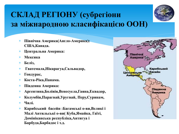Північна Америка(Англо-Америка): США,Канада. Центральна Америка: Мексика. Беліз, Гватемала,Нікарагуа,Сальвадор,Гондурас,Коста-Ріка,Панама. Південна Америка: Аргентина,Болівія,Венесуела,Гаяна,Еквадор,Колумбія,Парагвай,Уругвай, Перу,Суринам,Чилі. Карибський басейн : Багамські о-ви,Великі і Малі Антильські о-ви( Куба,Ямайка, Гаїті, Домініканська республіка,Антигуа і Барбуда,Барбадос і т.д. СКЛАД РЕГІОНУ (субрегіониза міжнародною класифікацією ООН)