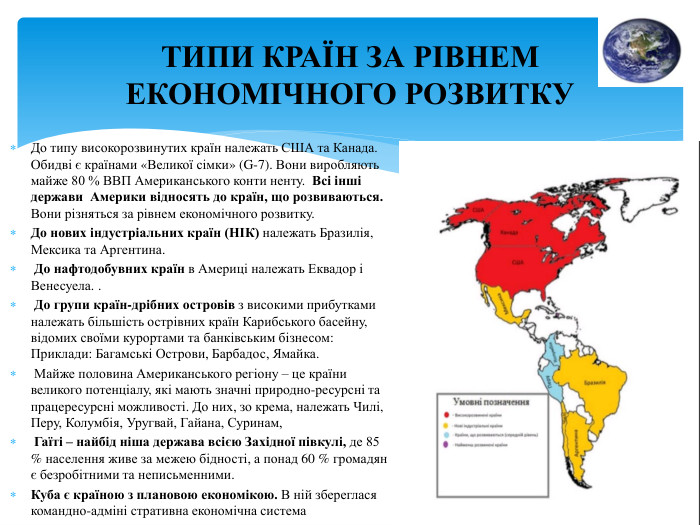 ТИПИ КРАЇН ЗА РІВНЕМ ЕКОНОМІЧНОГО РОЗВИТКУДо типу високорозвинутих країн належать США та Канада. Обидві є країнами «Великої сімки» (G-7). Вони виробляють майже 80 % ВВП Американського конти ненту. Всі інші держави Америки відносять до країн, що розвиваються. Вони різняться за рівнем економічного розвитку. До нових індустріальних країн (НІК) належать Бразилія, Мексика та Аргентина. До нафтодобувних країн в Америці належать Еквадор і Венесуела. . До групи країн-дрібних островів з високими прибутками належать більшість острівних країн Карибського басейну, відомих своїми курортами та банківським бізнесом: Приклади: Багамські Острови, Барбадос, Ямайка. Майже половина Американського регіону – це країни великого потенціалу, які мають значні природно-ресурсні та працересурсні можливості. До них, зо крема, належать Чилі, Перу, Колумбія, Уругвай, Гайана, Суринам, Гаїті – найбід ніша держава всією Західної півкулі, де 85 % населення живе за межею бідності, а понад 60 % громадян є безробітними та неписьменними. Куба є країною з плановою економікою. В ній збереглася командно-адміні стративна економічна система