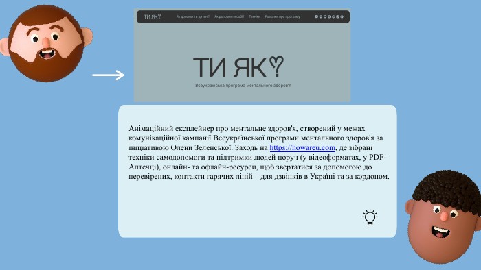 Анімаційний експлейнер про ментальне здоров'я, створений у межах комунікаційної кампанії Всеукраїнської програми ментального здоров'я за ініціативою Олени Зеленської. Заходь на https://howareu.com, де зібрані техніки самодопомоги та підтримки людей поруч (у відеоформатах, у PDF-Аптечці), онлайн- та офлайн-ресурси, щоб звертатися за допомогою до перевірених, контакти гарячих ліній – для дзвінків в Україні та за кордоном.