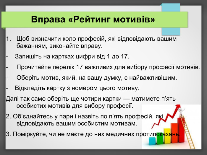 Вправа «Рейтинг мотивів» Щоб визначити коло професій, які відповідають вашим бажанням, виконайте вправу. -    Запишіть на картках цифри від 1 до 17. Прочитайте перелік 17 важливих для вибору професії мотивів. Оберіть мотив, який, на вашу думку, є найважливішим. -    Відкладіть картку з номером цього мотиву. Далі так само оберіть ще чотири картки — матимете п’ять особистих мотивів для вибору професії. 2. Об’єднайтесь у пари і назвіть по п’ять професій, які відповідають вашим особистим мотивам. 3. Поміркуйте, чи не маєте до них медичних протипоказань.  