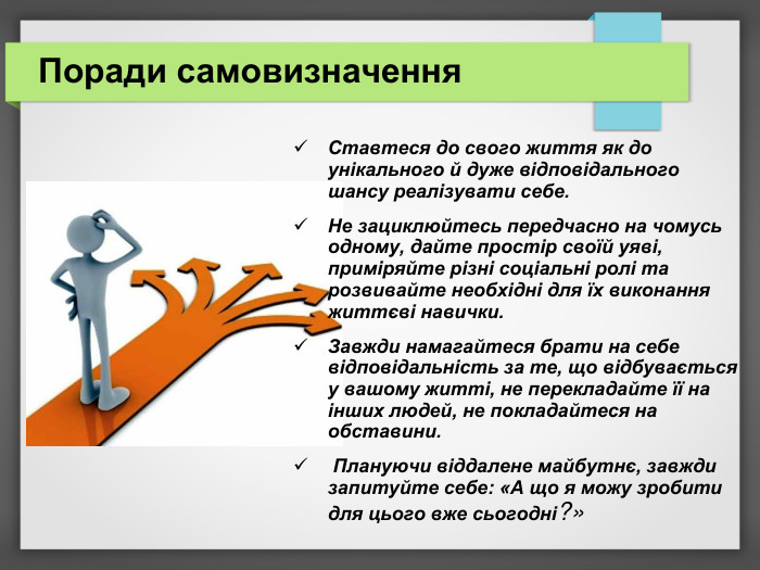 Поради самовизначення Ставтеся до свого життя як до унікального й дуже відповідального шансу реалізувати себе.  Не зациклюйтесь передчасно на чомусь одному, дайте простір своїй уяві, приміряйте різні соціальні ролі та розвивайте необхідні для їх виконання життєві навички.  Завжди намагайтеся брати на себе відповідальність за те, що відбувається у вашому житті, не перекладайте її на інших людей, не покладайтеся на обставини.  Плануючи віддалене майбутнє, завжди запитуйте себе: «А що я можу зробити для цього вже сьогодні?» 