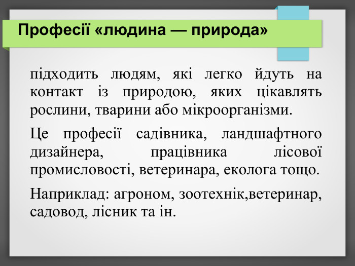 Професії «людина — природа»   підходить людям, які легко йдуть на контакт із природою, яких цікавлять рослини, тварини або мікроорганізми.   Це професії садівника, ландшафтного дизайнера, працівника лісової промисловості, ветеринара, еколога тощо.  Наприклад: агроном, зоотехнік,ветеринар, садовод, лісник та ін.   
