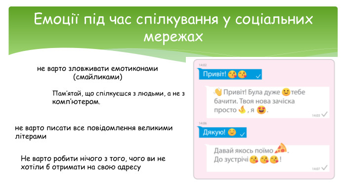 Емоції під час спілкування у соціальних мережахне варто зловживати емотиконами (смайликами)не варто писати все повідомлення великими літерами. Пам’ятай, що спілкуєшся з людьми, а не з комп’ютером. Не варто робити нічого з того, чого ви не хотіли б отримати на свою адресу