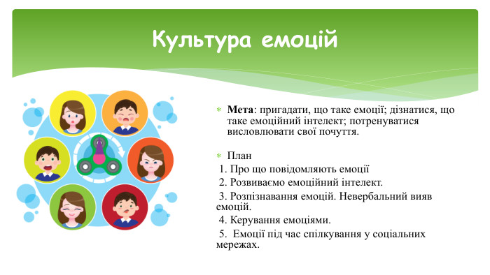Мета: пригадати, що таке емоції; дізнатися, що таке емоційний інтелект; потренуватися висловлювати свої почуття. План 1. Про що повідомляють емоції 2. Розвиваємо емоційний інтелект. 3. Розпізнавання емоцій. Невербальний вияв емоцій. 4. Керування емоціями. 5. Емоції під час спілкування у соціальних мережах. Культура емоцій
