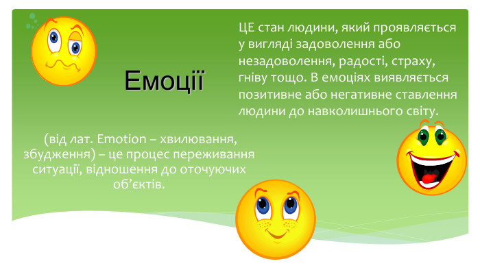  (від лат. Emotion – хвилювання, збудження) – це процес переживання ситуації, відношення до оточуючих об’єктів. ЕмоціїЦЕ стан людини, який проявляється у вигляді задоволення або незадоволення, радості, страху, гніву тощо. В емоціях виявляється позитивне або негативне ставлення людини до навколишнього світу.