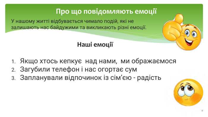Про що повідомляють емоціїУ нашому житті відбувається чимало подій, які не залишають нас байдужими та викликають різні емоції. Наші емоціїЯкщо хтось кепкує над нами, ми ображаємося. Загубили телефон і нас огортає сум. Запланували відпочинок із сім’єю - радість 8