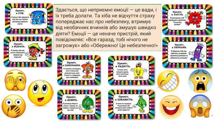 Здається, що неприємні емоції — це вади, і їх треба долати. Та хіба не відчуття страху попереджає нас про небезпеку, втримує від необачних вчинків або змушує швидко діяти? Емоції — це неначе пристрій, який повідомляє: «Все гаразд, тобі нічого не загрожує» або «Обережно! Це небезпечно!»9