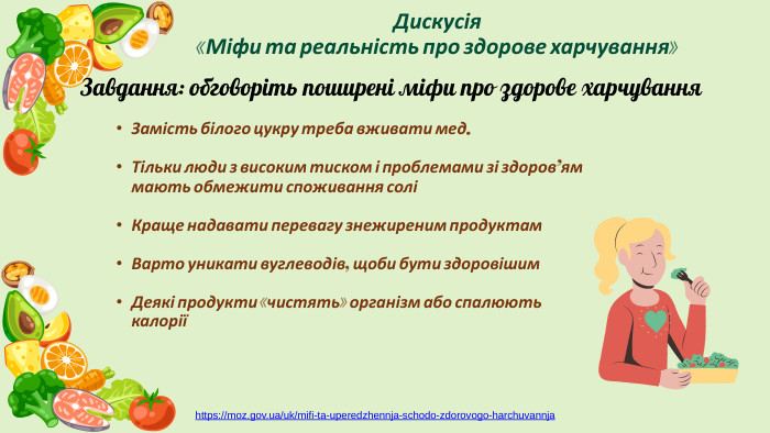 Замість білого цукру треба вживати мед. Тільки люди з високим тиском і проблемами зі здоров’ям мають обмежити споживання соліКраще надавати перевагу знежиреним продуктам. Варто уникати вуглеводів, щоби бути здоровішим. Деякі продукти «чистять» організм або спалюють калоріїДискусія «Міфи та реальність про здорове харчування»Завдання: обговоріть поширені міфи про здорове харчуванняhttps://moz.gov.ua/uk/mifi-ta-uperedzhennja-schodo-zdorovogo-harchuvannja