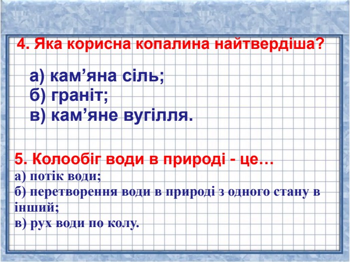  4. Яка корисна копалина найтвердіша? 5. Колообіг води в природі - це… а) потік води; б) перетворення води в природі з одного стану в інший; в) рух води по колу.      а) кам’яна сіль; б) граніт; в) кам’яне вугілля. 