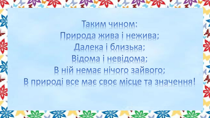 Таким чином: Природа жива і нежива;Далека і близька;Відома і невідома;В ній немає нічого зайвого;В природі все має своє місце та значення!