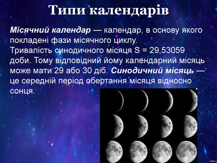 Типи календарів Місячний календар — календар, в основу якого покладені фази місячного циклу. Тривалість синодичного місяця S = 29,53059 доби. Тому відповідний йому календарний місяць може мати 29 або 30 діб. Синодичний місяць — це середній період обертання місяця відносно сонця. 