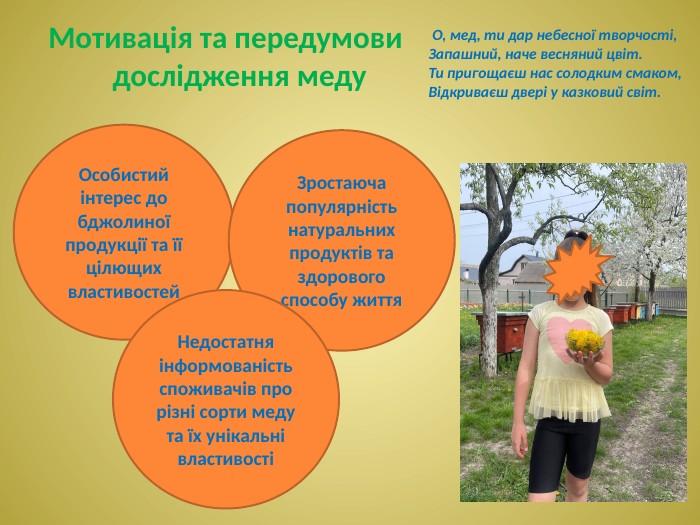 Особистий інтерес до бджолиної продукції та її цілющих властивостей. Зростаюча популярність натуральних продуктів та здорового способу життя. Недостатня інформованість споживачів про різні сорти меду та їх унікальні властивостіМотивація та передумови дослідження меду О, мед, ти дар небесної творчості,Запашний, наче весняний цвіт. Ти пригощаєш нас солодким смаком,Відкриваєш двері у казковий світ.